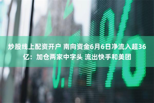 炒股线上配资开户 南向资金6月6日净流入超36亿：加仓两家中字头 流出快手和美团