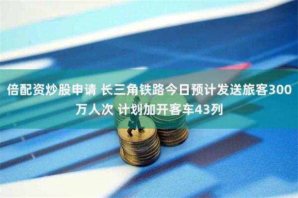 倍配资炒股申请 长三角铁路今日预计发送旅客300万人次 计划加开客车43列