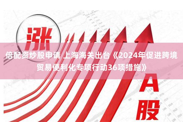 倍配资炒股申请 上海海关出台《2024年促进跨境贸易便利化专项行动36项措施》