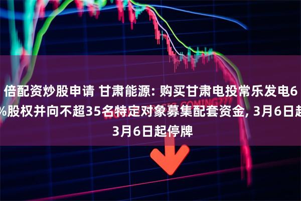 倍配资炒股申请 甘肃能源: 购买甘肃电投常乐发电66.00%股权并向不超35名特定对象募集配套资金, 3月6日起停牌
