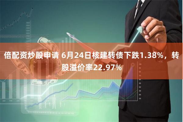 倍配资炒股申请 6月24日核建转债下跌1.38%，转股溢价率22.97%