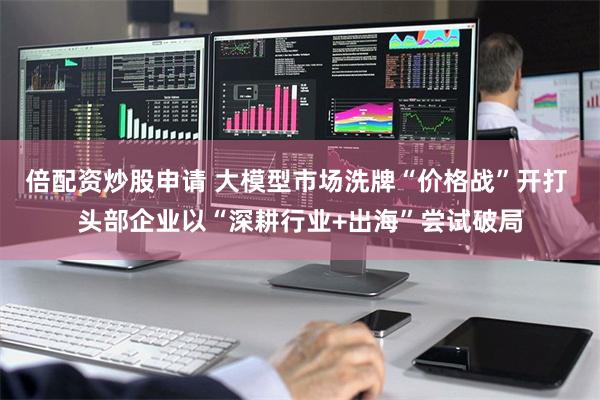 倍配资炒股申请 大模型市场洗牌“价格战”开打 头部企业以“深耕行业+出海”尝试破局