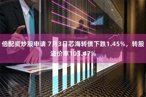 倍配资炒股申请 7月3日芯海转债下跌1.45%，转股溢价率103.47%