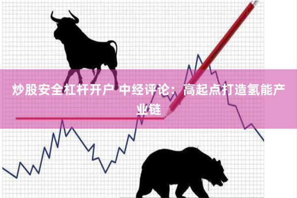 炒股安全杠杆开户 中经评论：高起点打造氢能产业链
