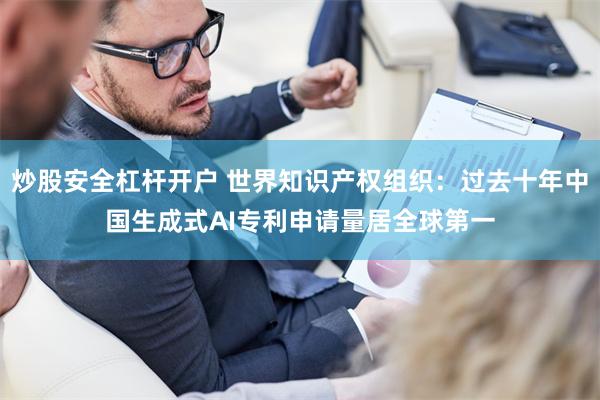 炒股安全杠杆开户 世界知识产权组织：过去十年中国生成式AI专利申请量居全球第一