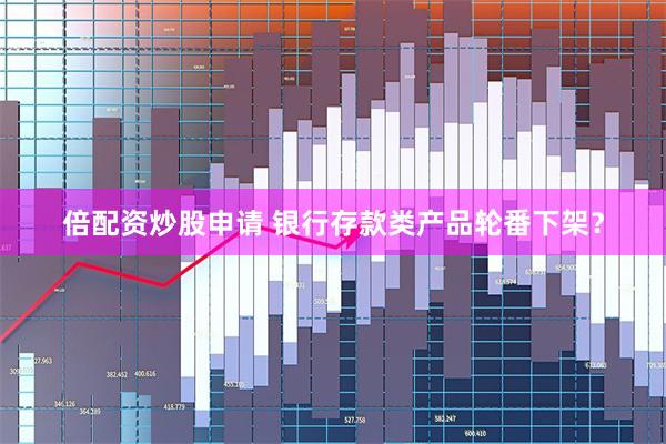 倍配资炒股申请 银行存款类产品轮番下架？
