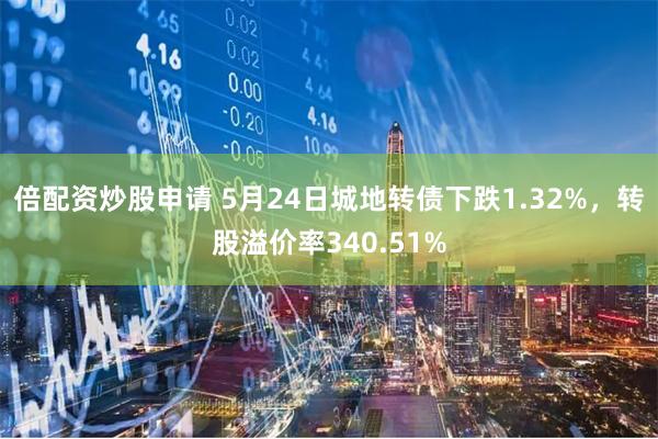 倍配资炒股申请 5月24日城地转债下跌1.32%，转股溢价率340.51%
