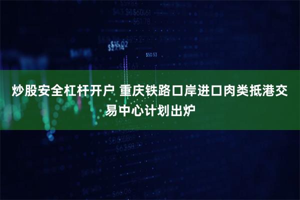 炒股安全杠杆开户 重庆铁路口岸进口肉类抵港交易中心计划出炉