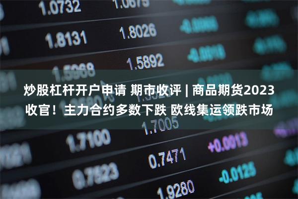 炒股杠杆开户申请 期市收评 | 商品期货2023收官！主力合约多数下跌 欧线集运领跌市场