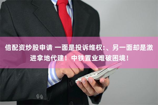 倍配资炒股申请 一面是投诉维权:、另一面却是激进拿地代建！中铁置业难破困境！