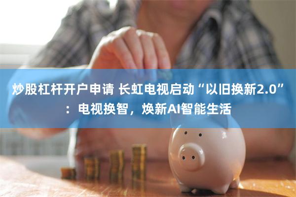 炒股杠杆开户申请 长虹电视启动“以旧换新2.0”：电视换智，焕新AI智能生活