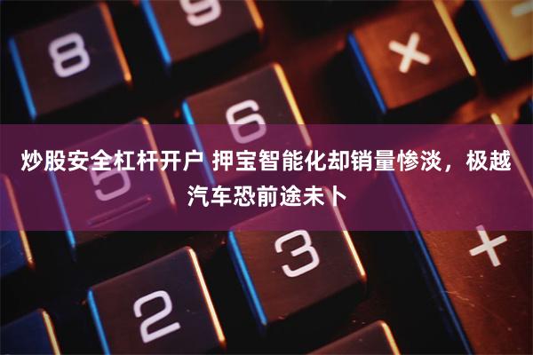 炒股安全杠杆开户 押宝智能化却销量惨淡，极越汽车恐前途未卜