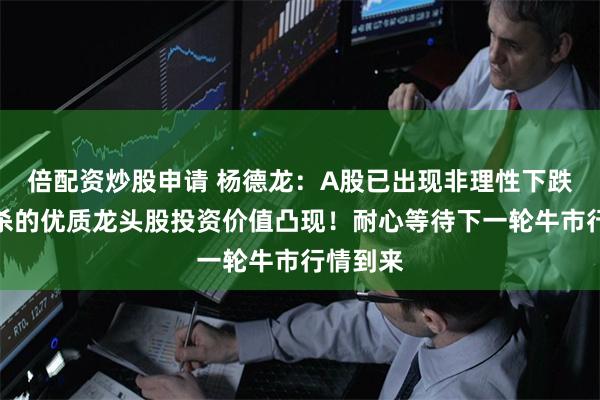 倍配资炒股申请 杨德龙：A股已出现非理性下跌，被错杀的优质龙头股投资价值凸现！耐心等待下一轮牛市行情到来