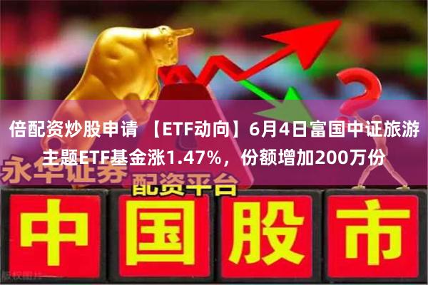 倍配资炒股申请 【ETF动向】6月4日富国中证旅游主题ETF基金涨1.47%，份额增加200万份
