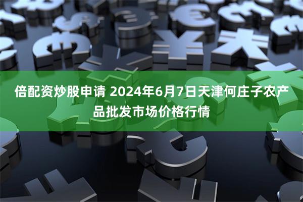 倍配资炒股申请 2024年6月7日天津何庄子农产品批发市场价格行情