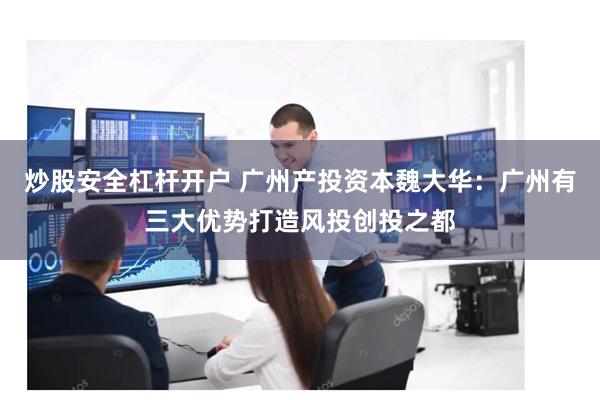 炒股安全杠杆开户 广州产投资本魏大华：广州有三大优势打造风投创投之都