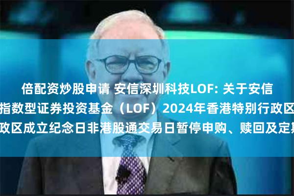 倍配资炒股申请 安信深圳科技LOF: 关于安信中证深圳科技创新主题指数型证券投资基金(LOF)2024年香港特别行政区成立纪念日非港股通交易日暂停申购、赎回及定期定额投资业务的公告