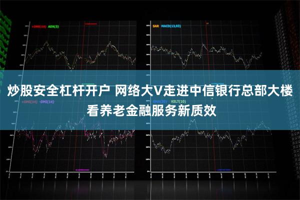 炒股安全杠杆开户 网络大V走进中信银行总部大楼 看养老金融服务新质效