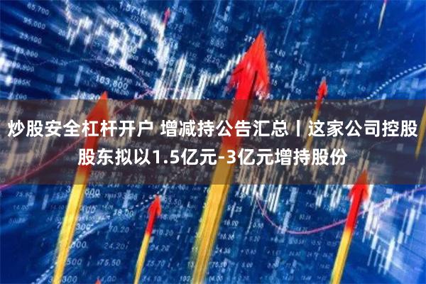 炒股安全杠杆开户 增减持公告汇总丨这家公司控股股东拟以1.5亿元-3亿元增持股份