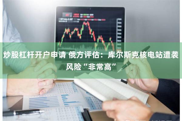 炒股杠杆开户申请 俄方评估：库尔斯克核电站遭袭风险“非常高”