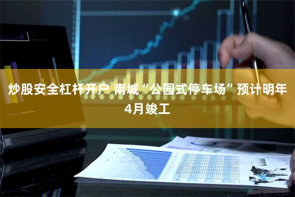 炒股安全杠杆开户 南城“公园式停车场”预计明年4月竣工
