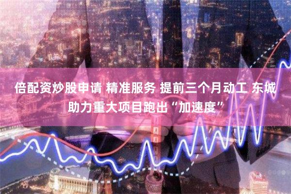 倍配资炒股申请 精准服务 提前三个月动工 东城助力重大项目跑出“加速度”