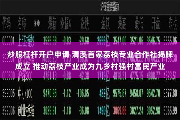 炒股杠杆开户申请 清溪首家荔枝专业合作社揭牌成立 推动荔枝产业成为九乡村强村富民产业