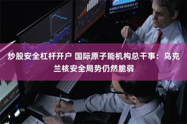 炒股安全杠杆开户 国际原子能机构总干事：乌克兰核安全局势仍然脆弱