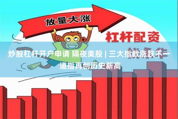 炒股杠杆开户申请 隔夜美股 | 三大指数涨跌不一 道指再创历史新高