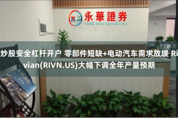 炒股安全杠杆开户 零部件短缺+电动汽车需求放缓 Rivian(RIVN.US)大幅下调全年产量预期