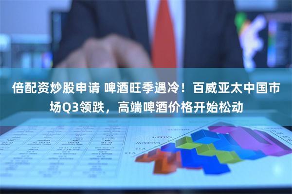 倍配资炒股申请 啤酒旺季遇冷！百威亚太中国市场Q3领跌，高端啤酒价格开始松动