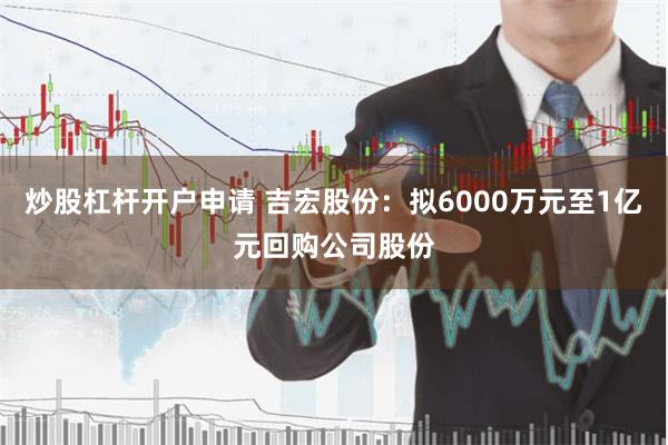 炒股杠杆开户申请 吉宏股份：拟6000万元至1亿元回购公司股份