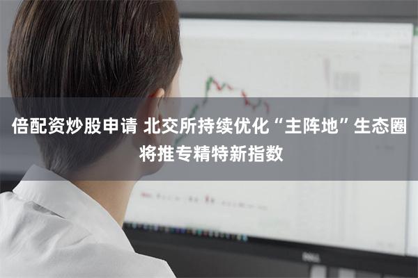 倍配资炒股申请 北交所持续优化“主阵地”生态圈 将推专精特新指数