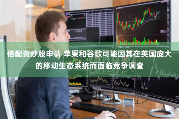 倍配资炒股申请 苹果和谷歌可能因其在英国庞大的移动生态系统而面临竞争调查