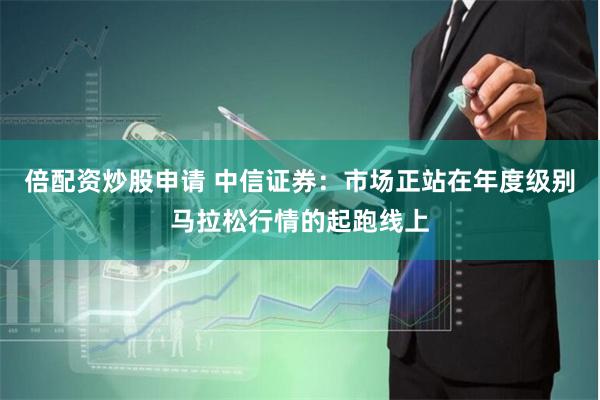 倍配资炒股申请 中信证券：市场正站在年度级别马拉松行情的起跑线上