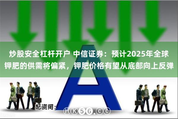 炒股安全杠杆开户 中信证券：预计2025年全球钾肥的供需将偏紧，钾肥价格有望从底部向上反弹