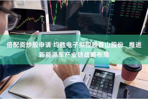 倍配资炒股申请 均胜电子拟控股香山股份   推进新能源车产业链战略布局