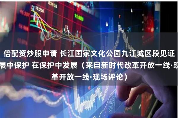 倍配资炒股申请 长江国家文化公园九江城区段见证—— 在发展中保护 在保护中发展（来自新时代改革开放一线·现场评论）
