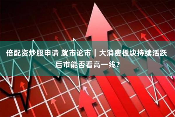 倍配资炒股申请 就市论市｜大消费板块持续活跃 后市能否看高一线？
