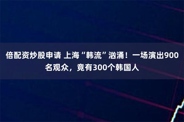 倍配资炒股申请 上海“韩流”汹涌！一场演出900名观众，竟有300个韩国人