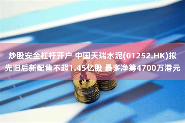 炒股安全杠杆开户 中国天瑞水泥(01252.HK)拟先旧后新配售不超1.45亿股 最多净筹4700万港元