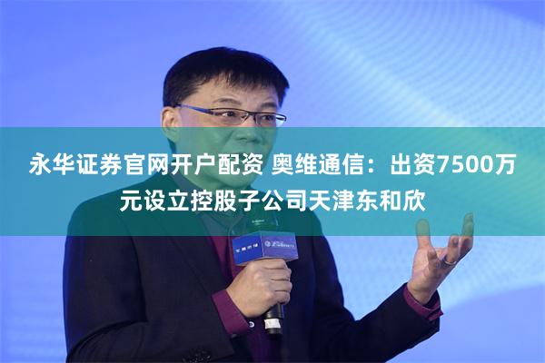 永华证券官网开户配资 奥维通信：出资7500万元设立控股子公司天津东和欣