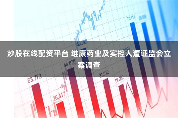 炒股在线配资平台 维康药业及实控人遭证监会立案调查