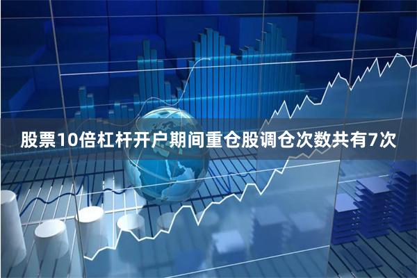 股票10倍杠杆开户期间重仓股调仓次数共有7次