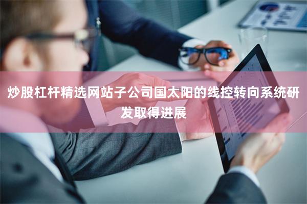 炒股杠杆精选网站子公司国太阳的线控转向系统研发取得进展