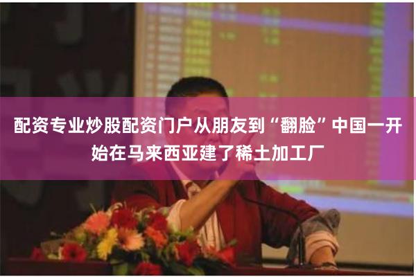 配资专业炒股配资门户从朋友到“翻脸”中国一开始在马来西亚建了稀土加工厂