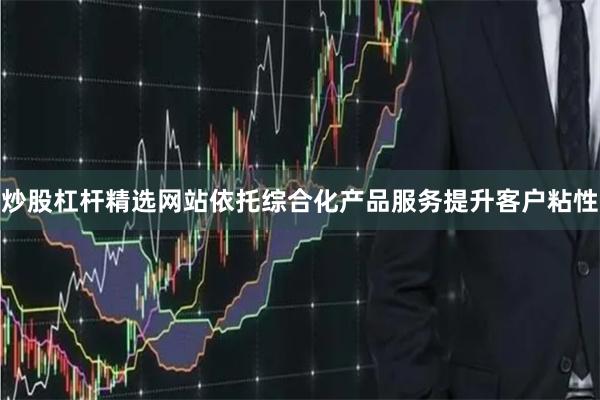 炒股杠杆精选网站依托综合化产品服务提升客户粘性