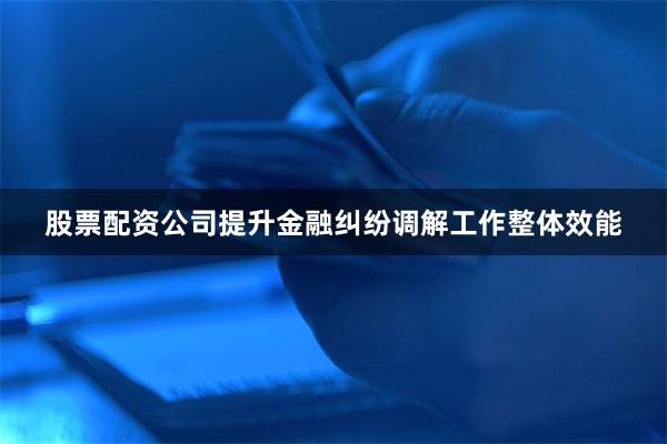 股票配资公司提升金融纠纷调解工作整体效能