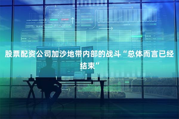 股票配资公司加沙地带内部的战斗“总体而言已经结束”