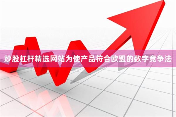 炒股杠杆精选网站为使产品符合欧盟的数字竞争法